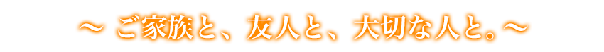 ご家族と、友人と、大切な人と。