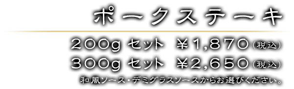 ポークステーキセット 200gセット　￥1,870（税込）／ 300gセット　￥2,650（税込）　和風ソース・デミグラスソースからお選びください。